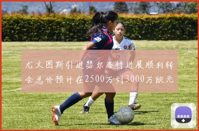 尤文图斯引进瑟尔洛特进展顺利转会总价预计在2500万到3000万欧元之间