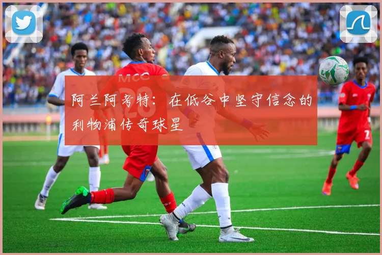 阿兰阿考特：在低谷中坚守信念的利物浦传奇球星