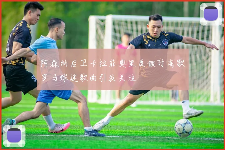 阿森纳后卫卡拉菲奥里度假时高歌罗马球迷歌曲引发关注