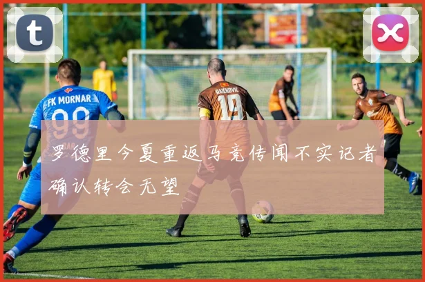 罗德里今夏重返马竞传闻不实记者确认转会无望