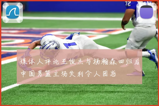 媒体人评论王俊杰与杨瀚森回归后中国男篮主场失利令人困惑