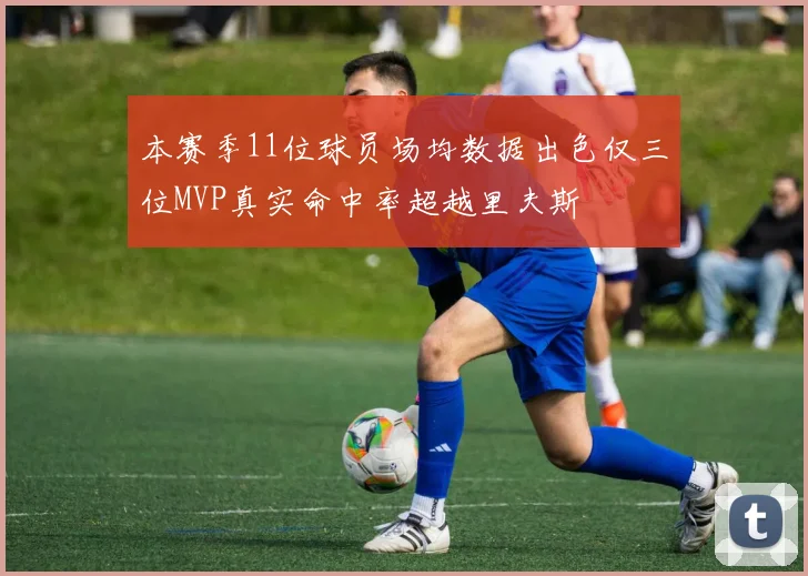 本赛季11位球员场均数据出色仅三位MVP真实命中率超越里夫斯