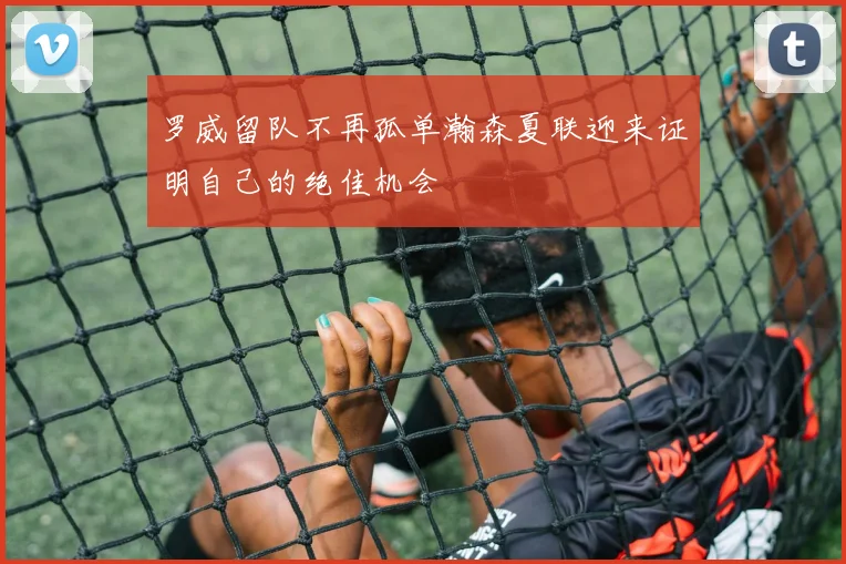 罗威留队不再孤单瀚森夏联迎来证明自己的绝佳机会