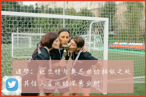 追梦：杜兰特与奥尼尔的相似之处及其惊人言论的深意分析