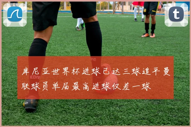 库尼亚世界杯进球已达三球追平曼联球员单届最高进球仅差一球