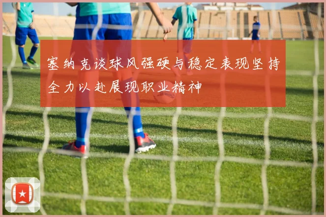 塞纳克谈球风强硬与稳定表现坚持全力以赴展现职业精神