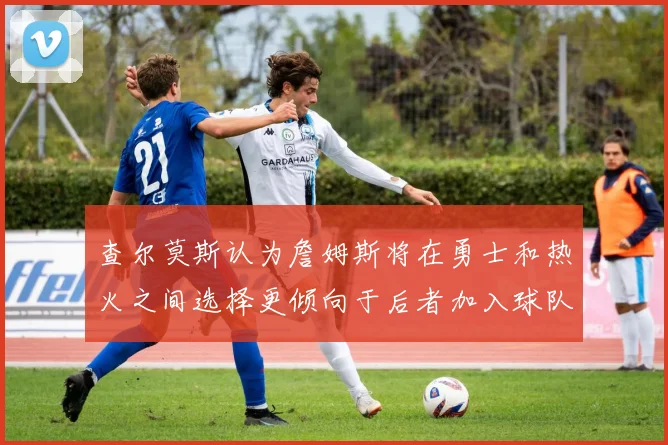 查尔莫斯认为詹姆斯将在勇士和热火之间选择更倾向于后者加入球队