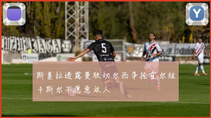 斯基拉透露曼联切尔西争抢霍尔纽卡斯尔不愿意放人