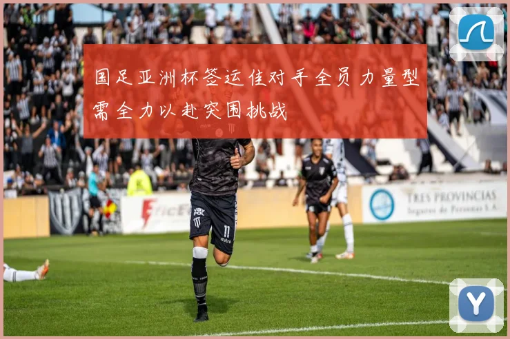 国足亚洲杯签运佳对手全员力量型需全力以赴突围挑战