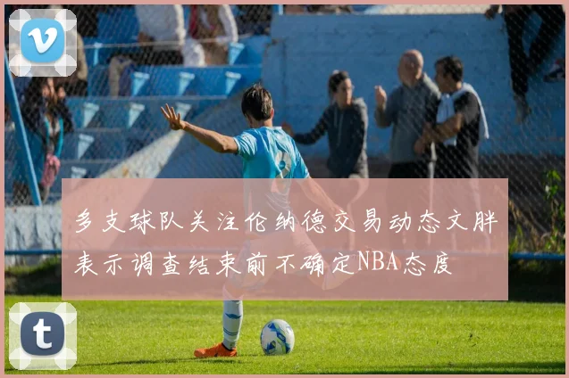 多支球队关注伦纳德交易动态文胖表示调查结束前不确定NBA态度