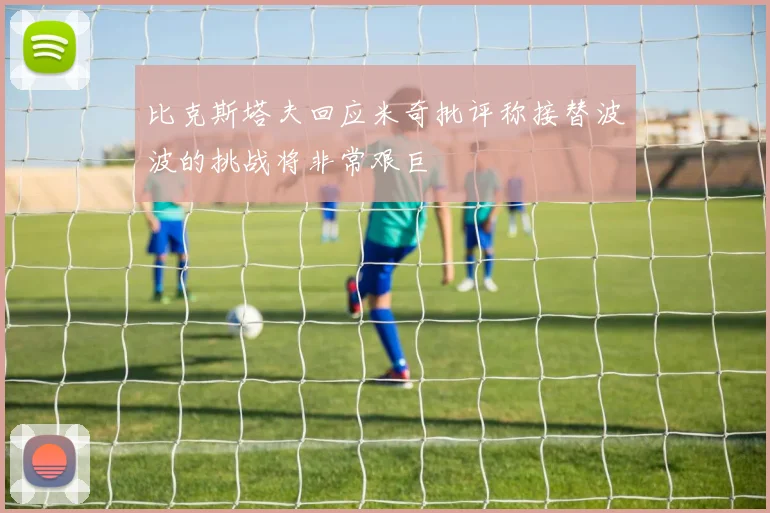 比克斯塔夫回应米奇批评称接替波波的挑战将非常艰巨