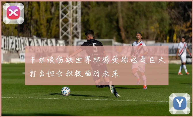 卡尔谈伤缺世界杯感受称这是巨大打击但会积极面对未来