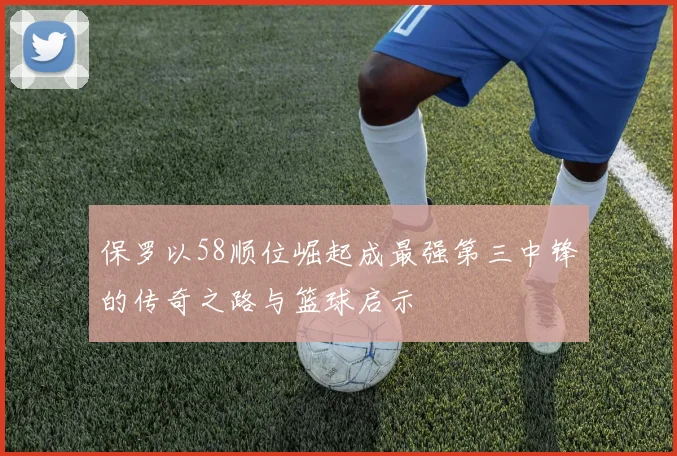保罗以58顺位崛起成最强第三中锋的传奇之路与篮球启示