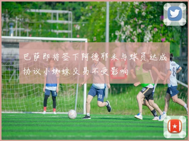 巴萨即将签下阿德耶米与球员达成协议小蜘蛛交易不受影响